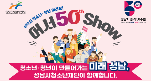 성남시청소년재단  성남시 승격 50주년 우리가 원하는 미래, 성남이 만듭니다  성남시 청소년·청년 여러분! 어서 50th show  청소년·청년이 만들어가는 미래 성남, 성남시청소년재단이 함께합니다.